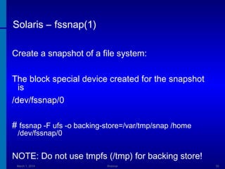Solaris – fssnap(1)
Create a snapshot of a file system:
The block special device created for the snapshot
is
/dev/fssnap/0
# fssnap -F ufs -o backing-store=/var/tmp/snap /home
/dev/fssnap/0

NOTE: Do not use tmpfs (/tmp) for backing store!
March 1, 2014

Webinar

55

 