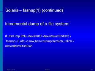 Solaris – fssnap(1) (continued)
Incremental dump of a file system:
# ufsdump IfNu /dev/rmt/0 /dev/rdsk/c0t3d0s2 
`fssnap -F ufs -o raw,bs=/var/tmp/scratch,unlink 
/dev/rdsk/c0t3d0s2`

March 1, 2014

Webinar

58

 