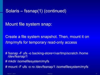 Solaris – fssnap(1) (continued)
Mount file system snap:
Create a file system snapshot. Then, mount it on
/tmp/myfs for temporary read-only access
# fssnap -F ufs -o backing-store=/var/tmp/scratch /home
/dev/fssnap/1
# mkdir /somefilesystem/myfs
# mount -F ufs -o ro /dev/fssnap/1 /somefilesystem/myfs
March 1, 2014

Webinar

61

 