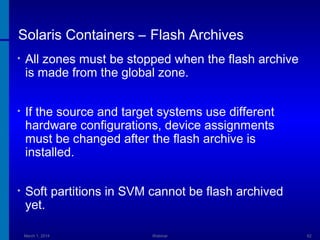 Solaris Containers – Flash Archives
•

All zones must be stopped when the flash archive
is made from the global zone.

•

If the source and target systems use different
hardware configurations, device assignments
must be changed after the flash archive is
installed.

•

Soft partitions in SVM cannot be flash archived
yet.
March 1, 2014

Webinar

62

 