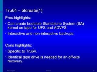 Tru64 – btcreate(1)
Pros highlights:
•

Can create bootable Standalone System (SA)
kernel on tape for UFS and ADVFS.

•

Interactive and non-interactive backups.

Cons highlights:
•

Specific to Tru64.

•

Identical tape drive is needed for an off-site
recovery.
March 1, 2014

Webinar

63

 