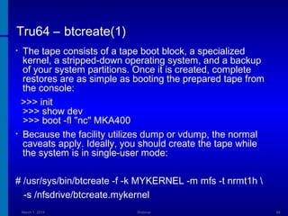 Tru64 – btcreate(1)
The tape consists of a tape boot block, a specialized
kernel, a stripped-down operating system, and a backup
of your system partitions. Once it is created, complete
restores are as simple as booting the prepared tape from
the console:
>>> init
>>> show dev
>>> boot -fl "nc" MKA400
• Because the facility utilizes dump or vdump, the normal
caveats apply. Ideally, you should create the tape while
the system is in single-user mode:
•

# /usr/sys/bin/btcreate -f -k MYKERNEL -m mfs -t nrmt1h 
-s /nfsdrive/btcreate.mykernel
March 1, 2014

Webinar

64

 