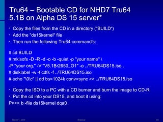 Tru64 – Bootable CD for NHD7 Tru64
5.1B on Alpha DS 15 server*
•
•
•

Copy the files from the CD in a directory ("BUILD“)
Add the "ds15kernel" file
Then run the following Tru64 command's:

# cd BUILD
# mkisofs -D -R -d -o -b -quiet -p "your name" 
-P "your org." -V "V5.1Br2650_O1" -o ../TRU64DS15.iso .
# disklabel -w -t cdfs -f ../TRU64DS15.iso
# echo "0c" || dd bs=1024k conv=sync >> ../TRU64DS15.iso
Copy the ISO to a PC with a CD burner and burn the image to CD-R
• Put the cd into your DS15, and boot it using:
P>>> b -file ds15kernel dqa0
•

March 1, 2014

Webinar

65

 