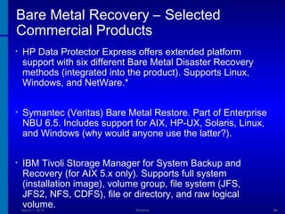 Bare Metal Recovery – Selected
Commercial Products
•

HP Data Protector Express offers extended platform
support with six different Bare Metal Disaster Recovery
methods (integrated into the product). Supports Linux,
Windows, and NetWare.*

•

Symantec (Veritas) Bare Metal Restore. Part of Enterprise
NBU 6.5. Includes support for AIX, HP-UX, Solaris, Linux,
and Windows (why would anyone use the latter?).

•

IBM Tivoli Storage Manager for System Backup and
Recovery (for AIX 5.x only). Supports full system
(installation image), volume group, file system (JFS,
JFS2, NFS, CDFS), file or directory, and raw logical
volume.

March 1, 2014

Webinar

66

 