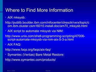 Where to Find More Information
•

AIX mksysb:

http://publib.boulder.ibm.com/infocenter/clresctr/vxrx/topic/c
om.ibm.cluster.csm16010.install.doc/am7il_mksysb.html
•

AIX script to automate mksysb via NIM:

http://www.unix.com/shell-programming-scripting/47006script-automate-mksysb-via-nim-aix-5-3-a.html
•

AIX FAQ:

http://www.faqs.org/faqs/aix-faq/
•

Symantec (Veritas) Bare Metal Restore:

http://www.symantec.com/products/

March 1, 2014

Webinar

69

 