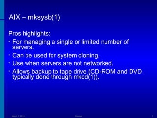 AIX – mksysb(1)
Pros highlights:
• For managing a single or limited number of
servers.
• Can be used for system cloning.
• Use when servers are not networked.
• Allows backup to tape drive (CD-ROM and DVD
typically done through mkcd(1)).

March 1, 2014

Webinar

7

 