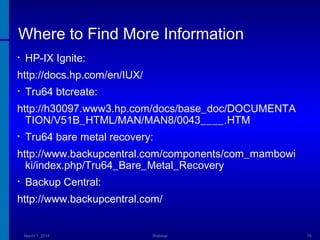 Where to Find More Information
•

HP-IX Ignite:

http://docs.hp.com/en/IUX/
•

Tru64 btcreate:

http://h30097.www3.hp.com/docs/base_doc/DOCUMENTA
TION/V51B_HTML/MAN/MAN8/0043____.HTM
•

Tru64 bare metal recovery:

http://www.backupcentral.com/components/com_mambowi
ki/index.php/Tru64_Bare_Metal_Recovery
•

Backup Central:

http://www.backupcentral.com/

March 1, 2014

Webinar

70

 