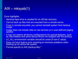 AIX – mksysb(1)
Cons highlights:
• Identical tape drive is needed for an off-site recovery.
• Cannot back up files that are mounted from a remote server.
• If /usr is remote-mounted, you cannot reinstall system from backup
image.
• Image does not include data on raw devices or in user-defined paging
spaces.
• It may not restore all device configurations for special features, such
as /dev/netbios and some device drives not shipped with the product.
• LC_ALL environment variable should be unset (if non-C value).
• Does not have built-in error checking to minimize problems when
backing up an active file system.
• Format specific to AIX (backup-file).*

March 1, 2014

Webinar

8

 