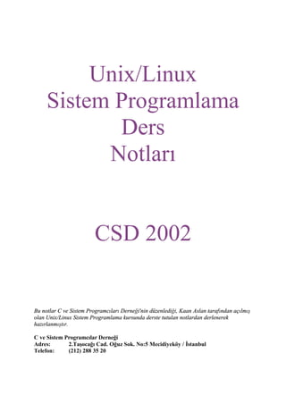Unix/Linux
Sistem Programlama
Ders
Notları

CSD 2002

Bu notlar C ve Sistem Programcıları Derneği'nin düzenlediği, Kaan Aslan tarafından açılmış
olan Unix/Linux Sistem Programlama kursunda derste tutulan notlardan derlenerek
hazırlanmıştır.
C ve Sistem Programcılar Derneği
Adres:
2.Taşocağı Cad. Oğuz Sok. No:5 Mecidiyeköy / İstanbul
Telefon:
(212) 288 35 20

 