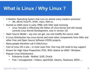 _________________________________________________________________________________________
Copyright Adapro Consulting 11
What is Linux / Why Linux ?
●
A Modern Operating System that runs on almost every modern processor
●
x86, x86-64, PowerPC, SPARC, Alpha, ARM etc.
●
Started as UNIX clone in early 1990s with GNU style licensing
●
Linus Torvalds is effectively the father of Linux kernel and still closely
controls Linux Kernel Development, now in version 3.8
●
Open Source Model – any one can get, use and modify the source code
●
A Linux Distribution has Linux kernel and most other components from GNU and
other Free and Open Source Software (FOSS) projects.
●
Many people therefore call it GNU/Linux
●
Cost of Linux OS is low – in most cases free. One may still need to buy support
●
Known for High Value Proposition (TOC, ROI) relative to UNIX / Windows
●
Popular Linux Distributions
●
Enterprise Grade - Redhat, SUSE, Oracle
●
Free / Unsupported – Fedora, openSUSE, Ubutnu, Slackware, BOSS ….
 