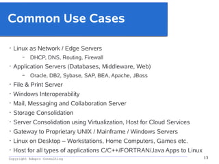 _________________________________________________________________________________________
Copyright Adapro Consulting 13
Common Use Cases
• Linux as Network / Edge Servers
– DHCP, DNS, Routing, Firewall
• Application Servers (Databases, Middleware, Web)
– Oracle, DB2, Sybase, SAP, BEA, Apache, JBoss
• File & Print Server
• Windows Interoperability
• Mail, Messaging and Collaboration Server
• Storage Consolidation
• Server Consolidation using Virtualization, Host for Cloud Services
• Gateway to Proprietary UNIX / Mainframe / Windows Servers
• Linux on Desktop – Workstations, Home Computers, Games etc.
• Host for all types of applications C/C++/FORTRAN/Java Apps to Linux
 