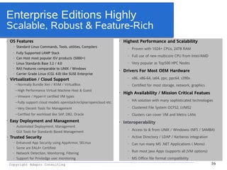 _________________________________________________________________________________________
Copyright Adapro Consulting 16
Enterprise Editions Highly
Scalable, Robust & Feature-Rich
• OS Features
– Standard Linux Commands, Tools, utilities, Compilers
– Fully Supported LAMP Stack
– Can Host most popular ISV products (5000+)
– Linux Standards Base 3.2 / 4.0
– RAS Features comparable to UNIX / Windows
– Carrier Grade Linux (CGL 4.0) like SUSE Enterprise
• Virtualization / Cloud Support
– Normally Bundle Xen / KVM / VirtualBox
– High Performance Virtual Machine Host & Guest
– Vmware / Hyper-V certfied VM types
– Fully support cloud models openstack/eclipse/opencloud etc.
– Very Decent Tools for Management
– Certfied for workload like SAP, DB2, Oracle
• Easy Deployment and Management
– Automated Deployment, Management
– GUI Tools for Standards Based Management
• Trusted Security
– Enhanced App Security using AppArmor, SELinux
– Some are EAL4+ Certified
– Network Detection, Monitoring, Filtering
– Support for Priviledge user monitoring
• Highest Performance and Scalability
– Proven with 1024+ CPUs, 24TB RAM
– Full use of new multicore CPU from Intel/AMD
– Very popular as Top500 HPC Nodes
• Drivers For Most OEM Hardware
– x86, x86-64, ia64, ppc, ppc64, s390x
– Certified for most storage, network, graphics
• High Availability / Mission Critical Featues
– HA solution with many sophisticated technologies
– Clustered File System OCFS2, LVMS2
– Clusters can cover VM and Metro LANs
• Interoperability
– Access to & from UNIX / Windowss (NFS / SAMBA)
– Active Directory / LDAP / Kerberos integration
– Can run many MS .NET Applications ( Mono)
– Run most Java Apps (supports all JVM options)
– MS Office file format compatibility
 