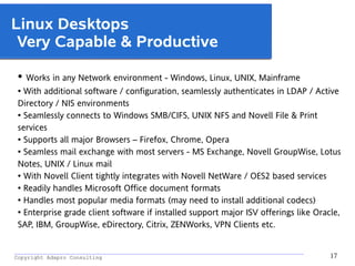 _________________________________________________________________________________________
Copyright Adapro Consulting 17
Linux Desktops
Very Capable & Productive
● Works in any Network environment - Windows, Linux, UNIX, Mainframe
● With additional software / configuration, seamlessly authenticates in LDAP / Active
Directory / NIS environments
● Seamlessly connects to Windows SMB/CIFS, UNIX NFS and Novell File & Print
services
● Supports all major Browsers – Firefox, Chrome, Opera
● Seamless mail exchange with most servers - MS Exchange, Novell GroupWise, Lotus
Notes, UNIX / Linux mail
● With Novell Client tightly integrates with Novell NetWare / OES2 based services
●
Readily handles Microsoft Office document formats
●
Handles most popular media formats (may need to install additional codecs)
●
Enterprise grade client software if installed support major ISV offerings like Oracle,
SAP, IBM, GroupWise, eDirectory, Citrix, ZENWorks, VPN Clients etc.
 