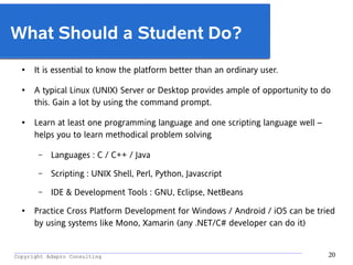 _________________________________________________________________________________________
Copyright Adapro Consulting 20
What Should a Student Do?
● It is essential to know the platform better than an ordinary user.
●
A typical Linux (UNIX) Server or Desktop provides ample of opportunity to do
this. Gain a lot by using the command prompt.
● Learn at least one programming language and one scripting language well –
helps you to learn methodical problem solving
– Languages : C / C++ / Java
– Scripting : UNIX Shell, Perl, Python, Javascript
– IDE & Development Tools : GNU, Eclipse, NetBeans
● Practice Cross Platform Development for Windows / Android / iOS can be tried
by using systems like Mono, Xamarin (any .NET/C# developer can do it)
 
