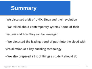 _________________________________________________________________________________________
Copyright Adapro Consulting 23
Summary
- We discussed a bit of UNIX, Linux and their evolution
- We talked about contemporary systems, some of their
features and how they can be leveraged
- We discussed the leading trend of push into the cloud with
virtualization as a key enabling technology
- We also prepared a list of things a student should do
 