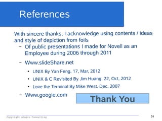 _________________________________________________________________________________________
Copyright Adapro Consulting 24
References
With sincere thanks, I acknowledge using contents / ideas
and style of depiction from foils
– Of public presentations I made for Novell as an
Employee during 2006 through 2011
– Www.slideShare.net
●
UNIX By Yan Feng, 17, Mar, 2012
●
UNIX & C Revisited By Jim Huang, 22, Oct, 2012
●
Love the Terminal By Mike West, Dec, 2007
– Www.google.com
Thank You
 
