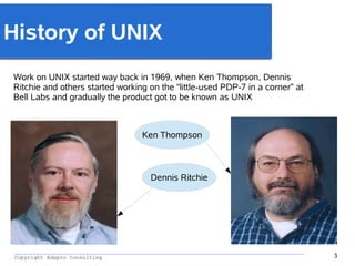 _________________________________________________________________________________________
Copyright Adapro Consulting 3
History of UNIX
Work on UNIX started way back in 1969, when Ken Thompson, Dennis
Ritchie and others started working on the “little-used PDP-7 in a corner” at
Bell Labs and gradually the product got to be known as UNIX
Dennis Ritchie
Ken Thompson
 