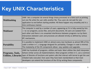 _________________________________________________________________________________________
Copyright Adapro Consulting 6
Key UNIX Characteristics
Multitasking
UNIX lets a computer do several things (many processes) at a time such as printing
out one file while the user edits another file. Thus users do not wait for one
application to end before starting another. All these happen very smoothly and in a
time continuous manner.
Multiuser
The computer is used by a number of users, appearing as if it is fully owned by him
— to run programs, access files, and print documents. All users are isolated from
each other and there is no unwanted interference between programs run by them.
Interactions between users and processes are allowed strictly as defined by various
IPC mechanisms.
Portability
It is possible to implement UNIX on almost every new hardware as almost 99% of the
code is written in C, a language designed for portability. Changes in code is minimal.
The modularity of the OS components allows easy updates and upgrades.
Programs, Tools,
Utilities, Libraries
UNIX has hundreds of programs, utilities and tools. Most utilities like shell interpreter
behave similar across all implementations. Most programs written in C, use a common
layer of libraries of functions and system calls that interact with kernel to get the user
initiated tasks executed. Over years they have been standardized so that most
developers can extend the functions of the OS by writing these components.
 