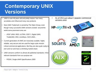 _________________________________________________________________________________________
Copyright Adapro Consulting 7
Contemporary UNIX
Versions
● UNIX is over 40 years old and pretty mature, has many
accolodes and influenced many new products
● Now UNIX Trademark is owned by The Open Group, even
though many successful UNIX versions existed around the
world some prominent ones are
– AT&T UNIX, BSD, ULTRIX, OSF/1, Digital UNIX,
Tru64UNIX, IRIX, UnixWare, SCO UNIX...
● Current generation of UNIX are massively scalable, highly
reliable, very secure and are used for large scale mission
critical commercial applications. But they are also quite costly to
own and run and have a shrinking market share
● UNIX versions conform to almost all published standards. A few
relevant standards from our purpose are
– POSIX, Single-UNIX-Specifications 2005
●
As of 2013 just about 3 popular commercial
versions exist
 