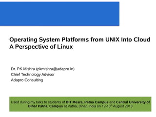 Operating System Platforms from UNIX Into Cloud
A Perspective of Linux
Dr. PK Mishra (pkmishra@adapro.in)
Chief Technology Advisor
Adapro Consulting
Used during my talks to students of BIT Mesra, Patna Campus and Central University of
Bihar Patna, Campus at Patna, Bihar, India on 12-13th
August 2013
 
