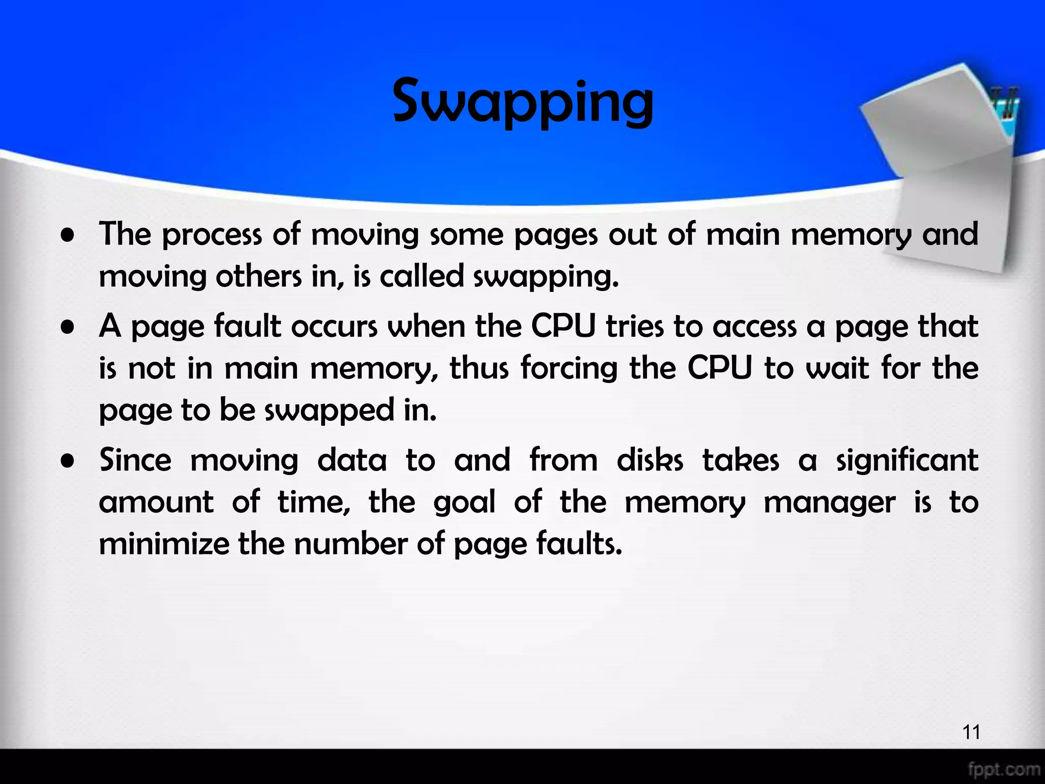 Swapping • The process of moving some pages out of main memory and moving others in, is called swapping. • A page fault occurs when the CPU tries to access a page that is not in main memory, thus forcing the CPU to wait for the page to be swapped in. • Since moving data to and from disks takes a significant amount of time, the goal of the memory manager is to minimize the number of page faults. 11 
