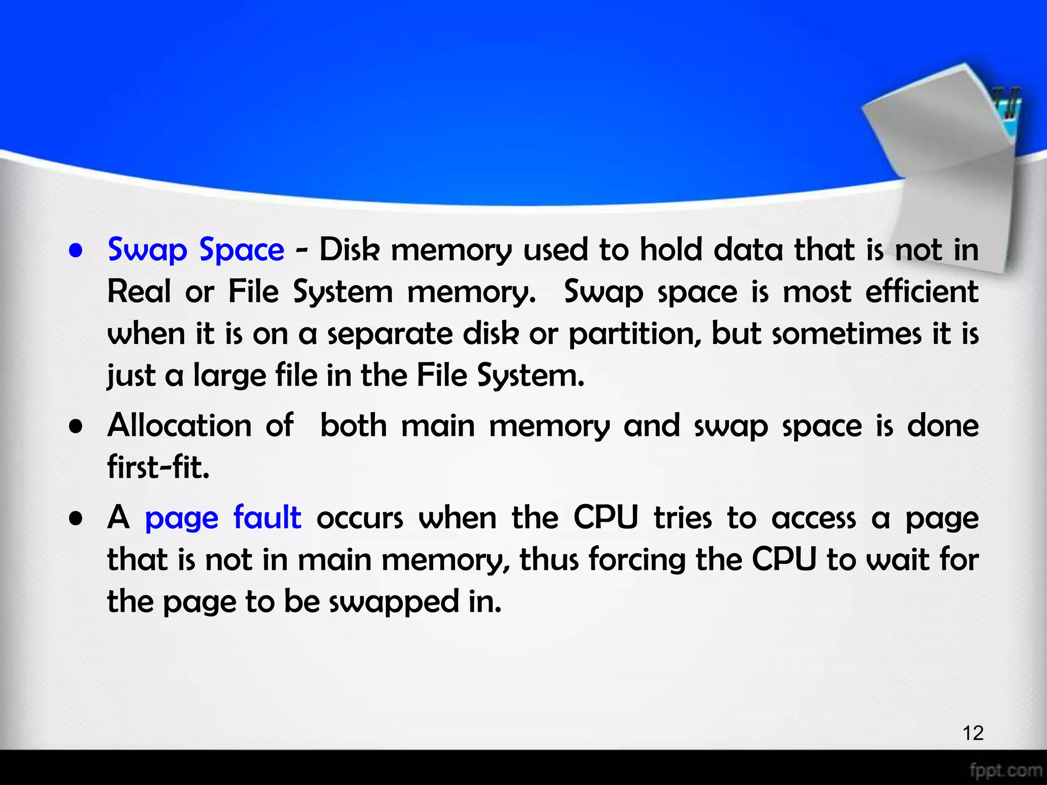 • Swap Space - Disk memory used to hold data that is not in Real or File System memory. Swap space is most efficient when it is on a separate disk or partition, but sometimes it is just a large file in the File System. • Allocation of both main memory and swap space is done first-fit. • A page fault occurs when the CPU tries to access a page that is not in main memory, thus forcing the CPU to wait for the page to be swapped in. 12 