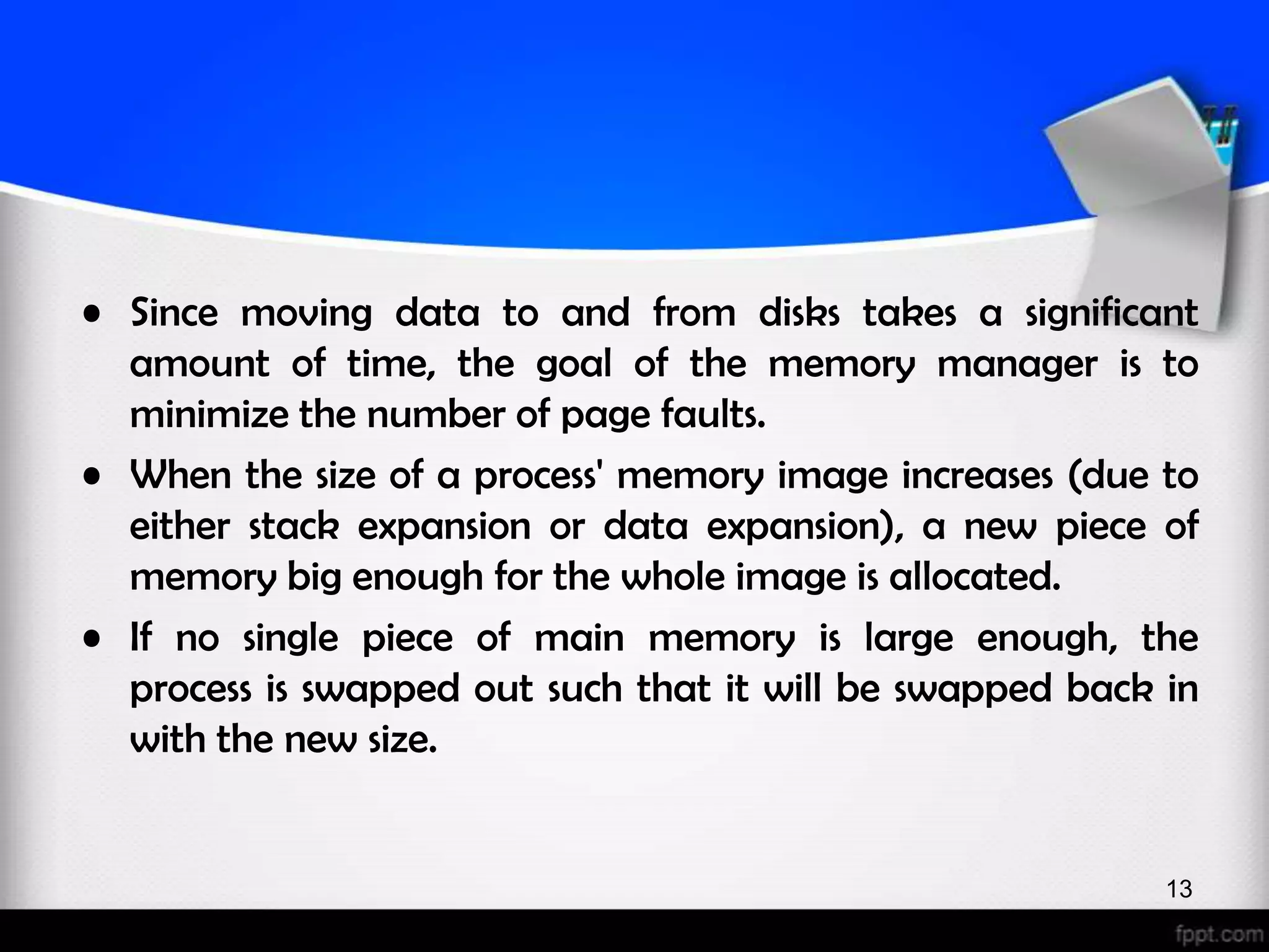 • Since moving data to and from disks takes a significant amount of time, the goal of the memory manager is to minimize the number of page faults. • When the size of a process' memory image increases (due to either stack expansion or data expansion), a new piece of memory big enough for the whole image is allocated. • If no single piece of main memory is large enough, the process is swapped out such that it will be swapped back in with the new size. 13 