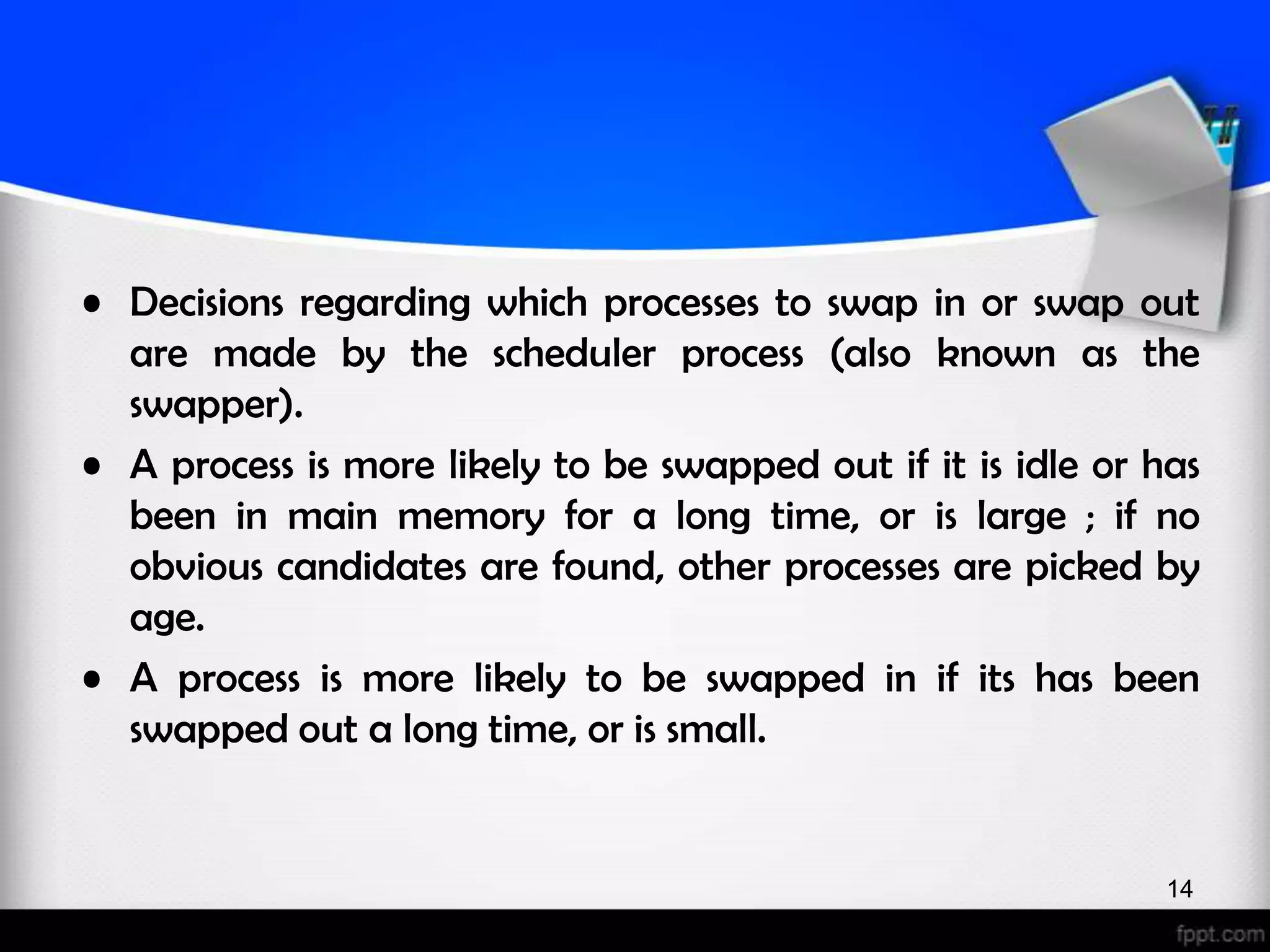 • Decisions regarding which processes to swap in or swap out are made by the scheduler process (also known as the swapper). • A process is more likely to be swapped out if it is idle or has been in main memory for a long time, or is large ; if no obvious candidates are found, other processes are picked by age. • A process is more likely to be swapped in if its has been swapped out a long time, or is small. 14 