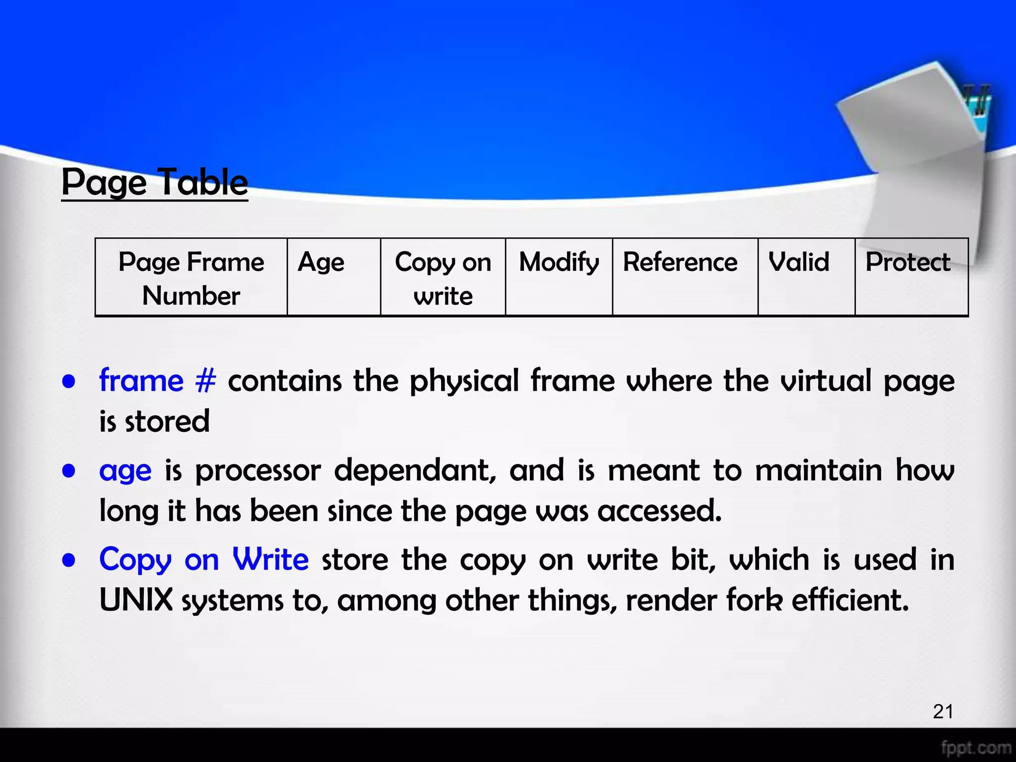 Page Table Page Frame Age Copy on Modify Reference Valid Protect Number write • frame # contains the physical frame where the virtual page is stored • age is processor dependant, and is meant to maintain how long it has been since the page was accessed. • Copy on Write store the copy on write bit, which is used in UNIX systems to, among other things, render fork efficient. 21 