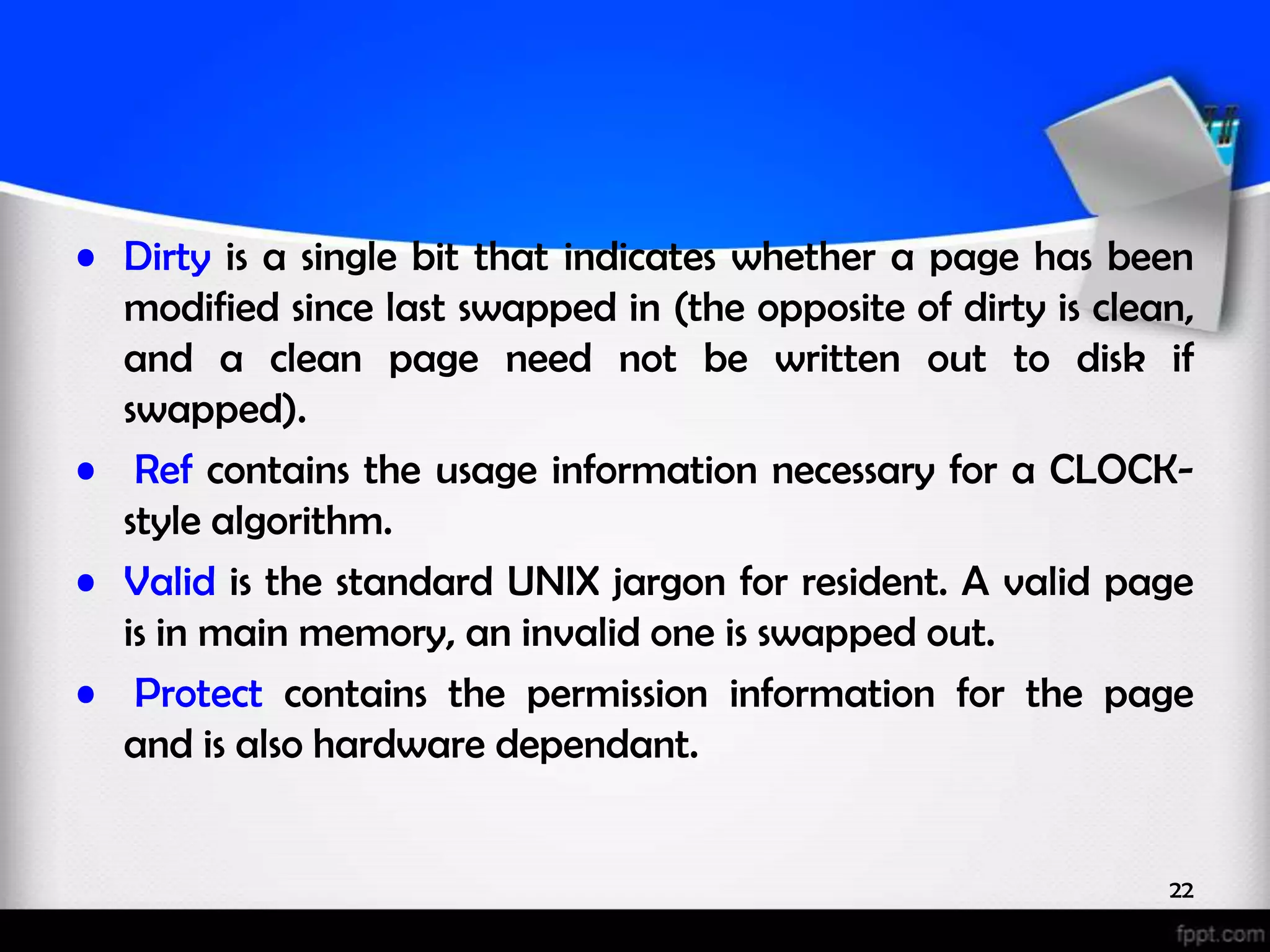 • Dirty is a single bit that indicates whether a page has been modified since last swapped in (the opposite of dirty is clean, and a clean page need not be written out to disk if swapped). • Ref contains the usage information necessary for a CLOCK- style algorithm. • Valid is the standard UNIX jargon for resident. A valid page is in main memory, an invalid one is swapped out. • Protect contains the permission information for the page and is also hardware dependant. 22 