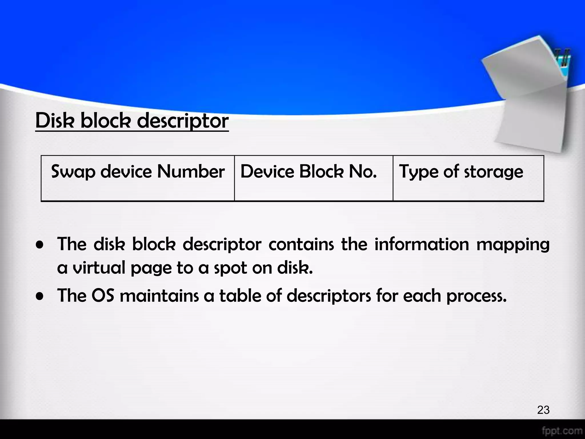 Disk block descriptor Swap device Number Device Block No. Type of storage • The disk block descriptor contains the information mapping a virtual page to a spot on disk. • The OS maintains a table of descriptors for each process. 23 