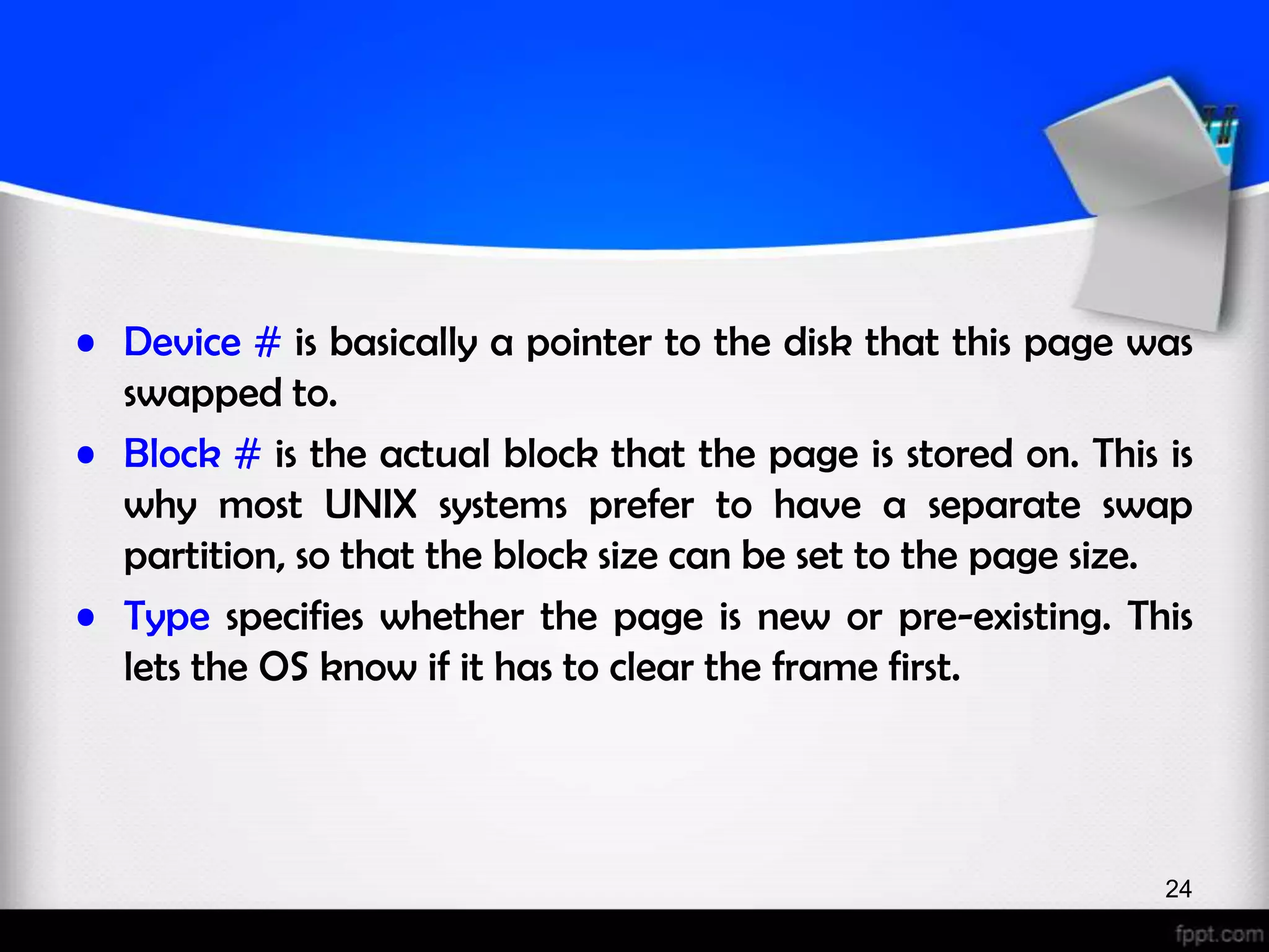 • Device # is basically a pointer to the disk that this page was swapped to. • Block # is the actual block that the page is stored on. This is why most UNIX systems prefer to have a separate swap partition, so that the block size can be set to the page size. • Type specifies whether the page is new or pre-existing. This lets the OS know if it has to clear the frame first. 24 