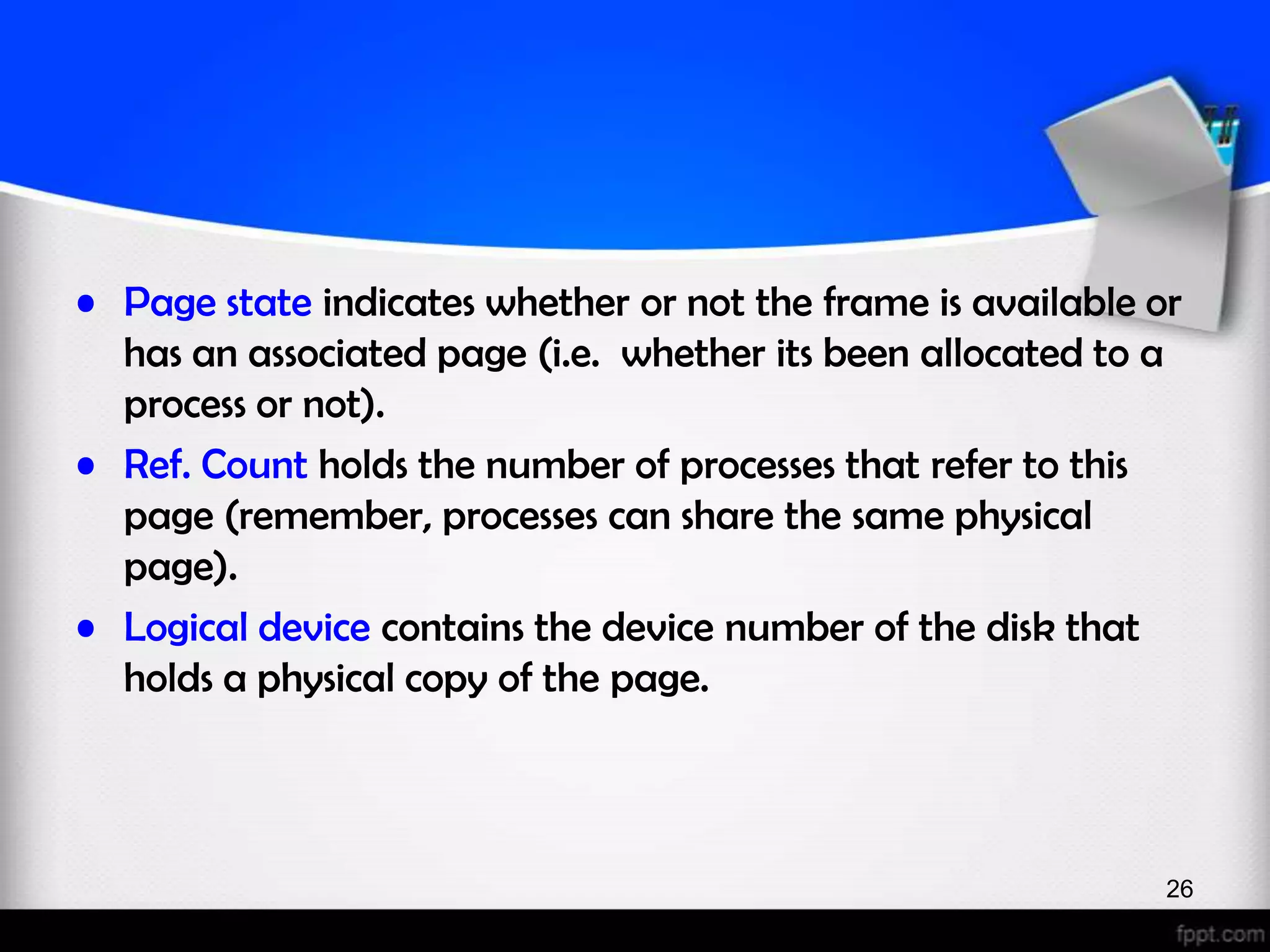 • Page state indicates whether or not the frame is available or has an associated page (i.e. whether its been allocated to a process or not). • Ref. Count holds the number of processes that refer to this page (remember, processes can share the same physical page). • Logical device contains the device number of the disk that holds a physical copy of the page. 26 