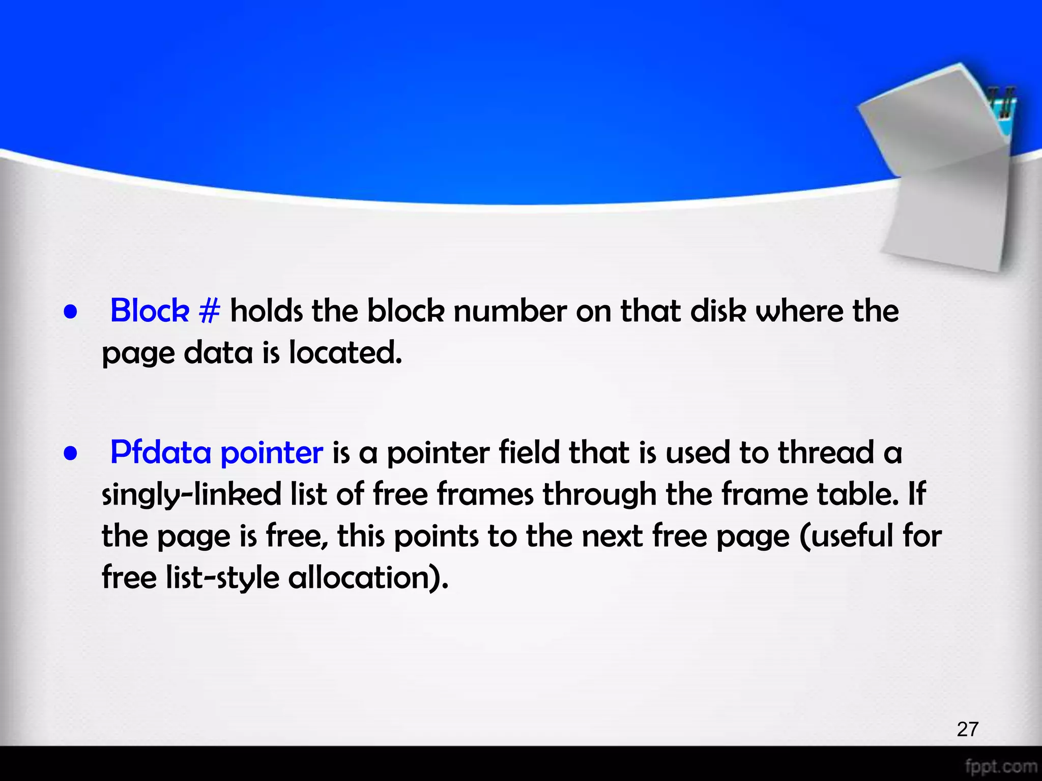 • Block # holds the block number on that disk where the page data is located. • Pfdata pointer is a pointer field that is used to thread a singly-linked list of free frames through the frame table. If the page is free, this points to the next free page (useful for free list-style allocation). 27 