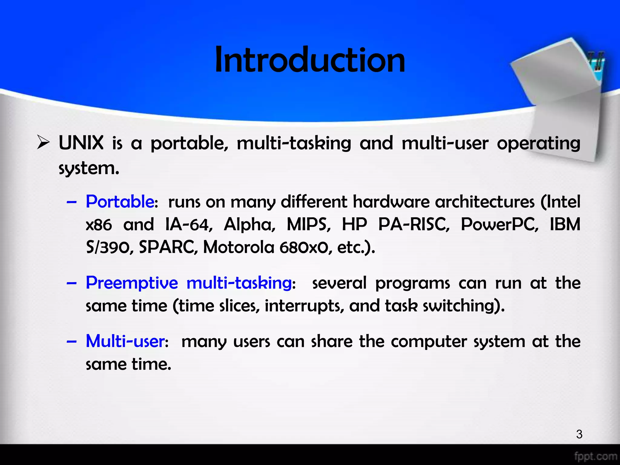 Introduction  UNIX is a portable, multi-tasking and multi-user operating system. – Portable: runs on many different hardware architectures (Intel x86 and IA-64, Alpha, MIPS, HP PA-RISC, PowerPC, IBM S/390, SPARC, Motorola 680x0, etc.). – Preemptive multi-tasking: several programs can run at the same time (time slices, interrupts, and task switching). – Multi-user: many users can share the computer system at the same time. 3 