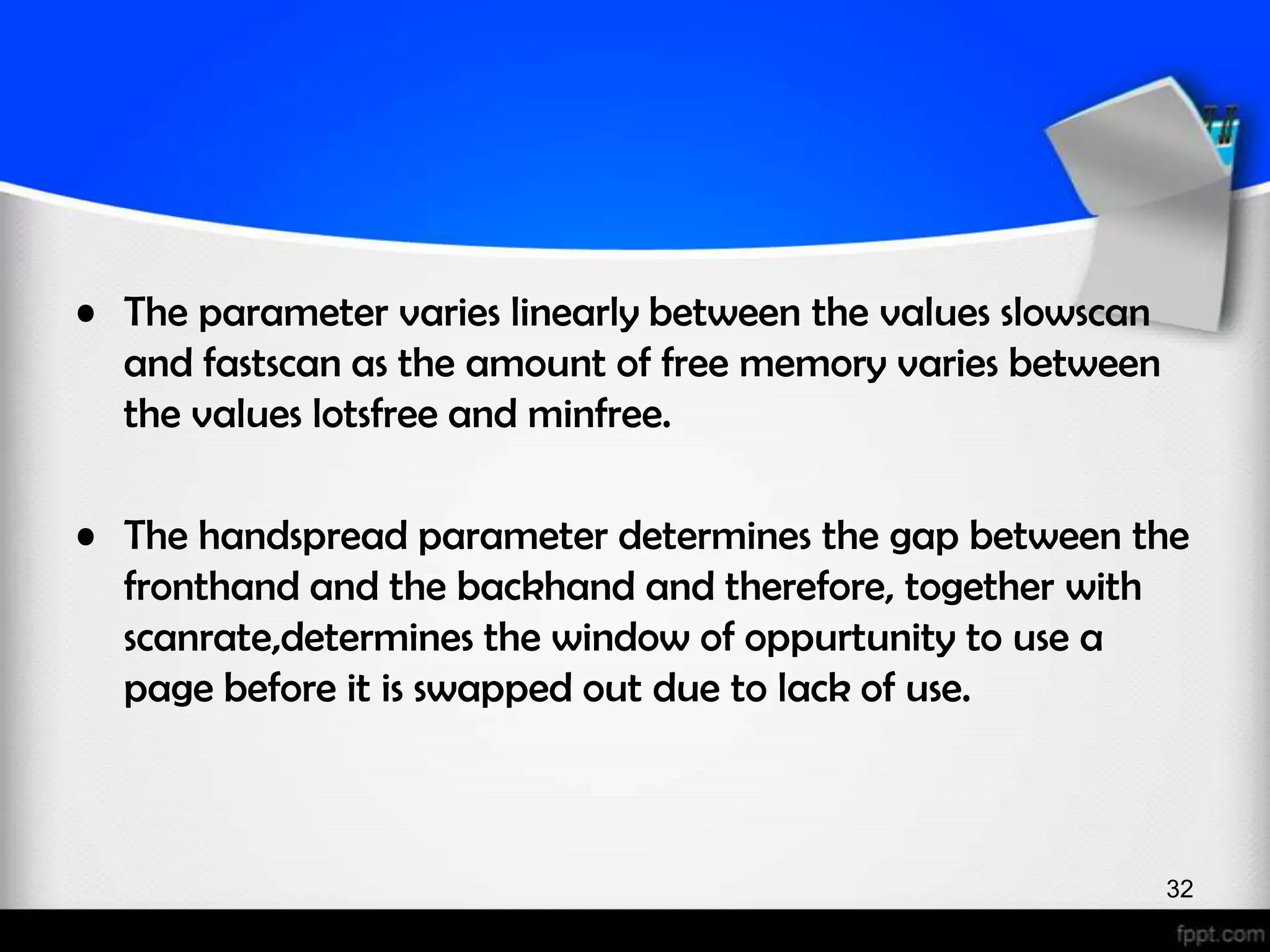 • The parameter varies linearly between the values slowscan and fastscan as the amount of free memory varies between the values lotsfree and minfree. • The handspread parameter determines the gap between the fronthand and the backhand and therefore, together with scanrate,determines the window of oppurtunity to use a page before it is swapped out due to lack of use. 32 