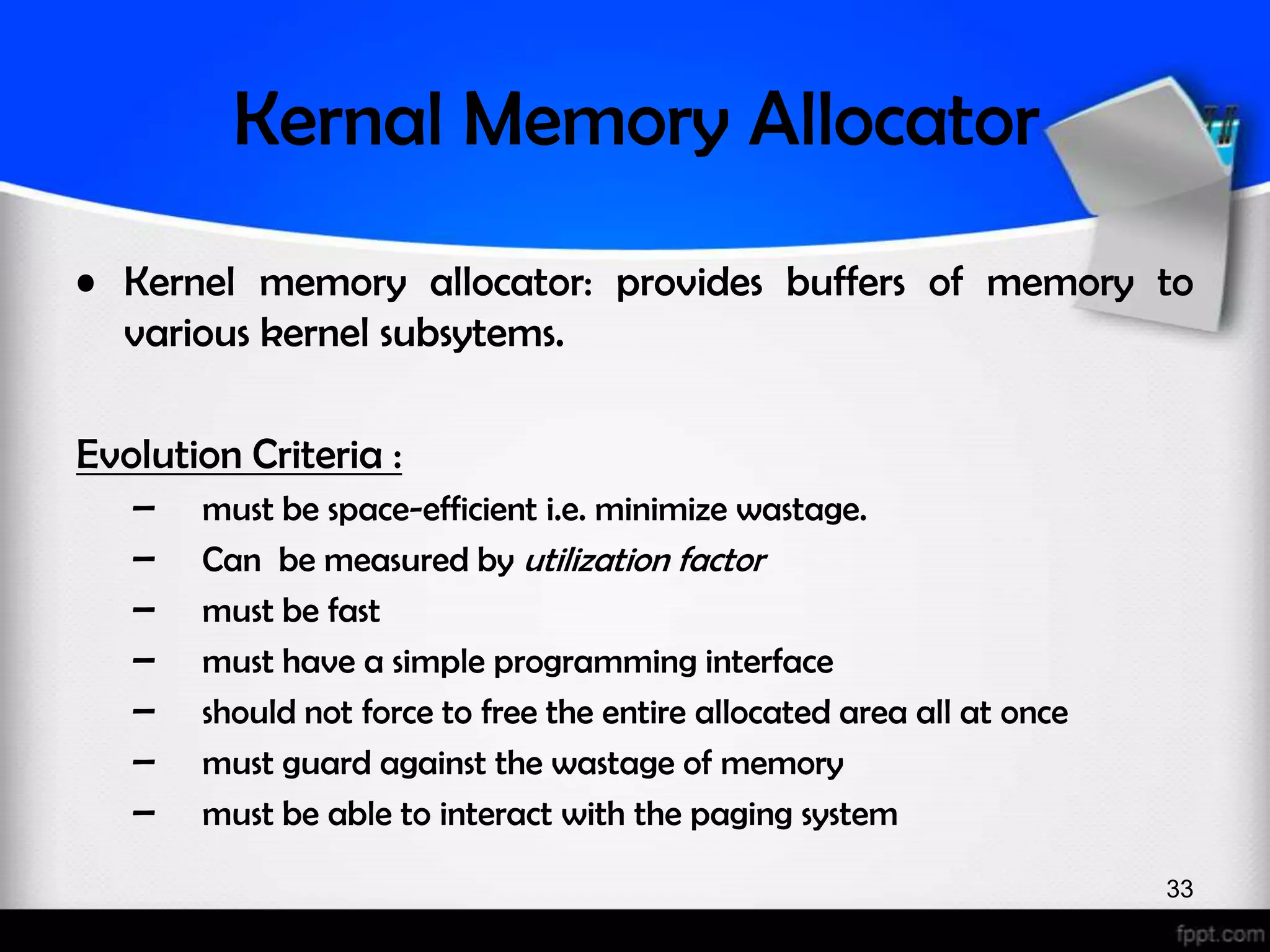 Kernal Memory Allocator • Kernel memory allocator: provides buffers of memory to various kernel subsytems. Evolution Criteria : – must be space-efficient i.e. minimize wastage. – Can be measured by utilization factor – must be fast – must have a simple programming interface – should not force to free the entire allocated area all at once – must guard against the wastage of memory – must be able to interact with the paging system 33 