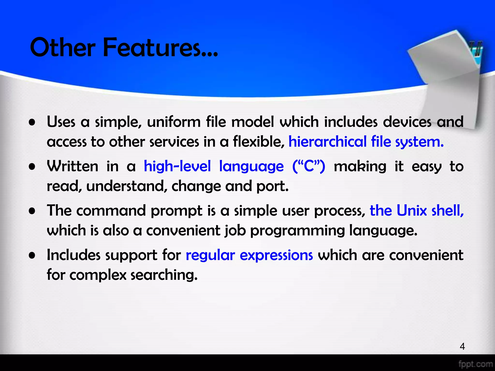 Other Features… • Uses a simple, uniform file model which includes devices and access to other services in a flexible, hierarchical file system. • Written in a high-level language (“C”) making it easy to read, understand, change and port. • The command prompt is a simple user process, the Unix shell, which is also a convenient job programming language. • Includes support for regular expressions which are convenient for complex searching. 4 