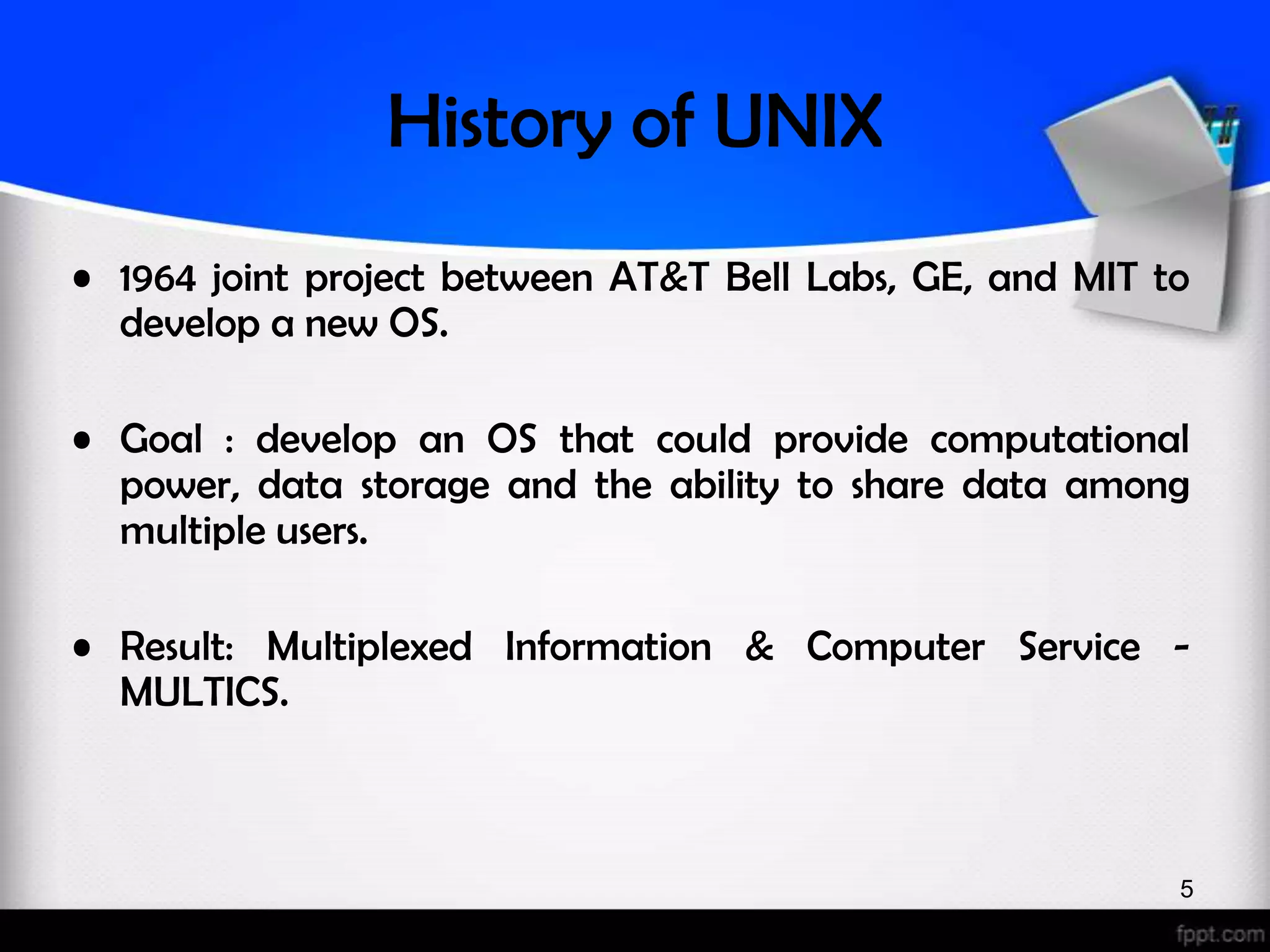 History of UNIX • 1964 joint project between AT&T Bell Labs, GE, and MIT to develop a new OS. • Goal : develop an OS that could provide computational power, data storage and the ability to share data among multiple users. • Result: Multiplexed Information & Computer Service - MULTICS. 5 