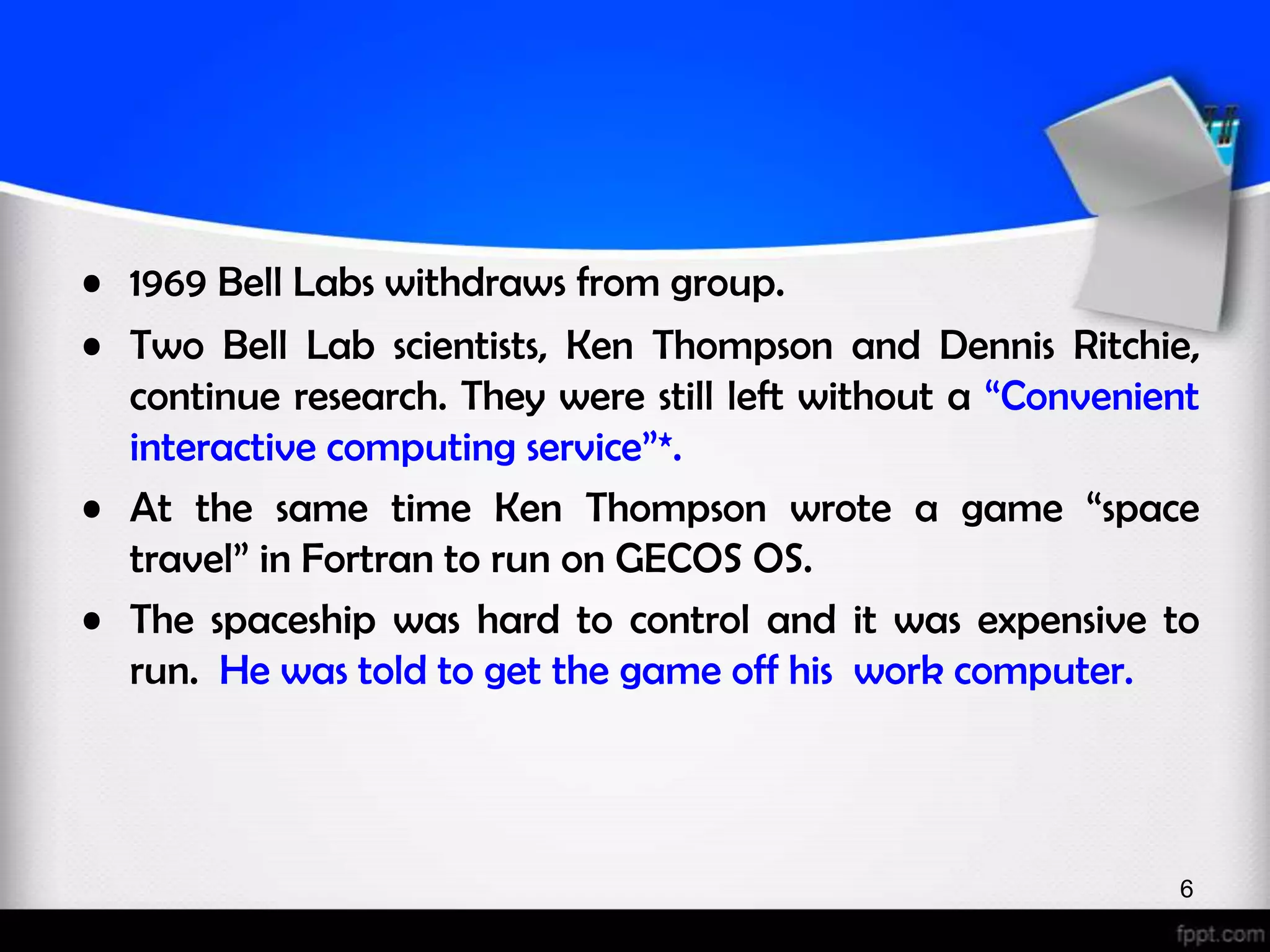 • 1969 Bell Labs withdraws from group. • Two Bell Lab scientists, Ken Thompson and Dennis Ritchie, continue research. They were still left without a “Convenient interactive computing service”*. • At the same time Ken Thompson wrote a game “space travel” in Fortran to run on GECOS OS. • The spaceship was hard to control and it was expensive to run. He was told to get the game off his work computer. 6 