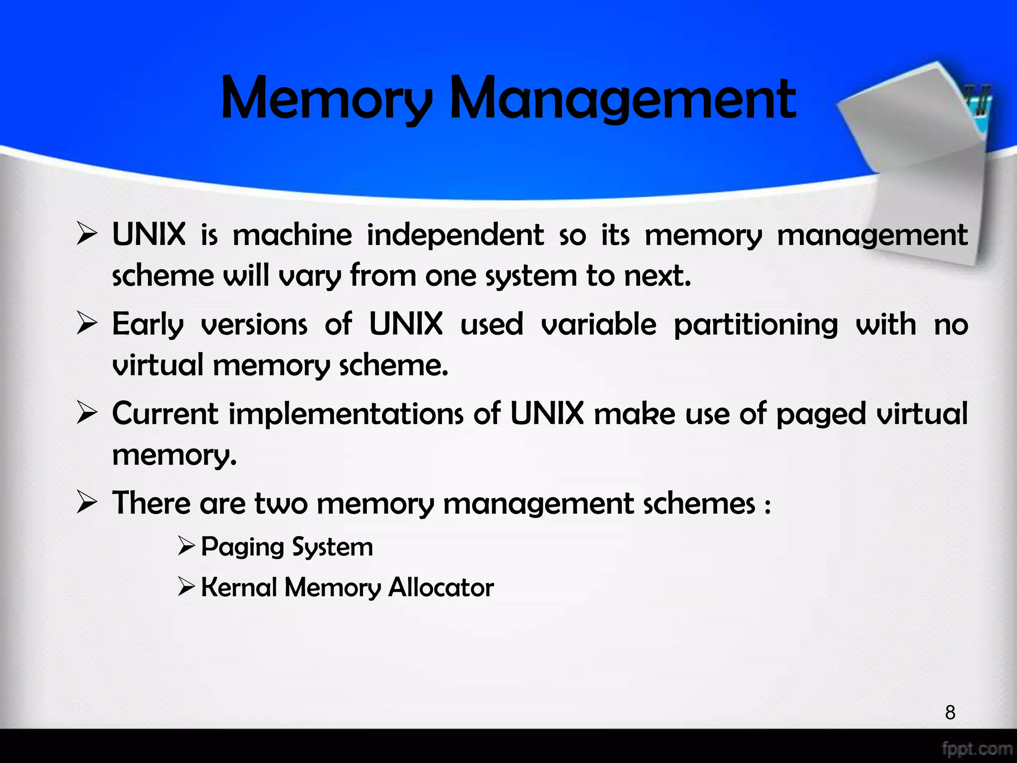 Memory Management  UNIX is machine independent so its memory management scheme will vary from one system to next.  Early versions of UNIX used variable partitioning with no virtual memory scheme.  Current implementations of UNIX make use of paged virtual memory.  There are two memory management schemes :  Paging System  Kernal Memory Allocator 8 