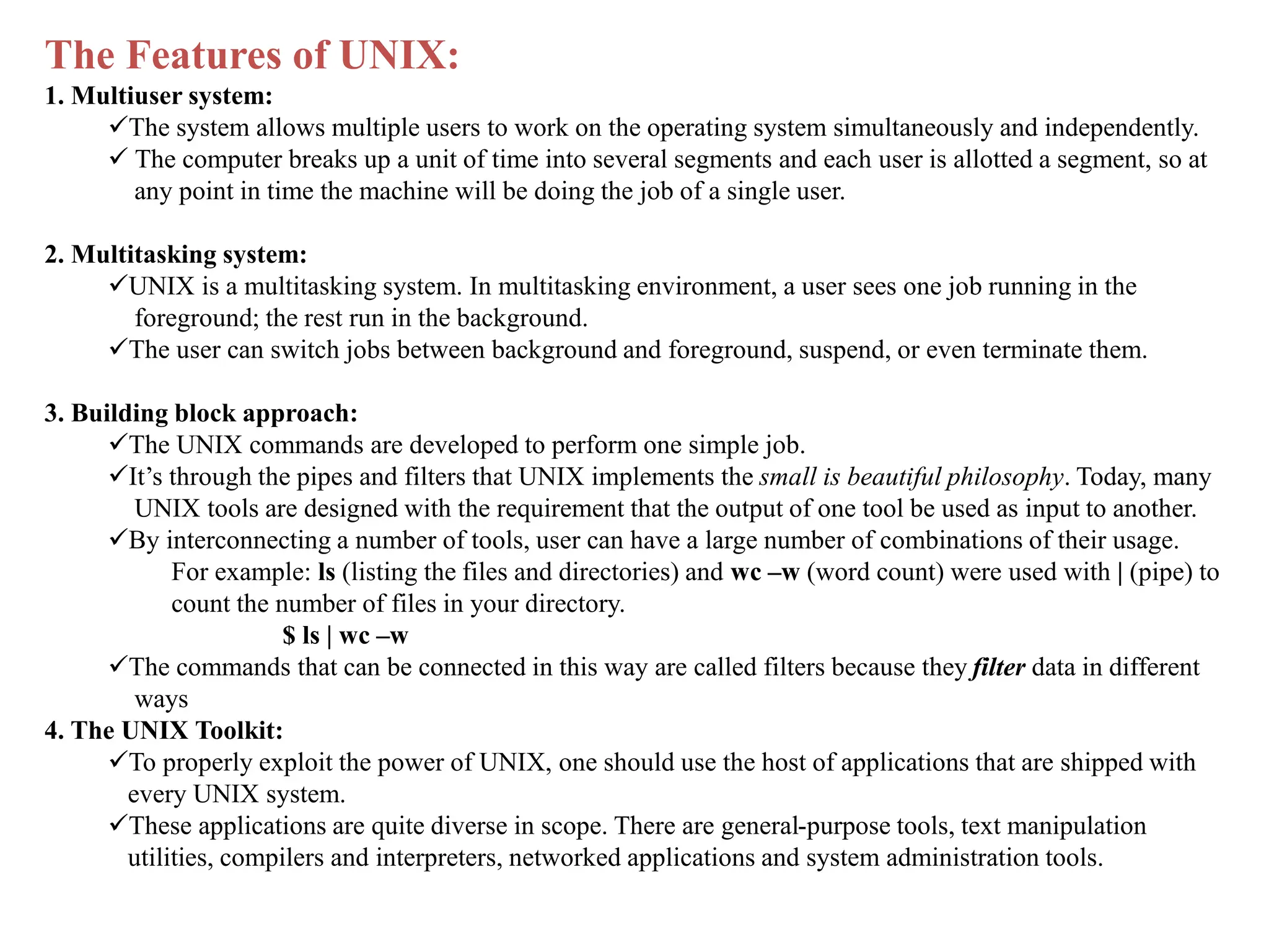 The Features of UNIX:
1. Multiuser system:
The system allows multiple users to work on the operating system simultaneously and independently.
 The computer breaks up a unit of time into several segments and each user is allotted a segment, so at
any point in time the machine will be doing the job of a single user.
2. Multitasking system:
UNIX is a multitasking system. In multitasking environment, a user sees one job running in the
foreground; the rest run in the background.
The user can switch jobs between background and foreground, suspend, or even terminate them.
3. Building block approach:
The UNIX commands are developed to perform one simple job.
It’s through the pipes and filters that UNIX implements the small is beautiful philosophy. Today, many
UNIX tools are designed with the requirement that the output of one tool be used as input to another.
By interconnecting a number of tools, user can have a large number of combinations of their usage.
For example: ls (listing the files and directories) and wc –w (word count) were used with | (pipe) to
count the number of files in your directory.
$ ls | wc –w
The commands that can be connected in this way are called filters because they filter data in different
ways
4. The UNIX Toolkit:
To properly exploit the power of UNIX, one should use the host of applications that are shipped with
every UNIX system.
These applications are quite diverse in scope. There are general-purpose tools, text manipulation
utilities, compilers and interpreters, networked applications and system administration tools.
 