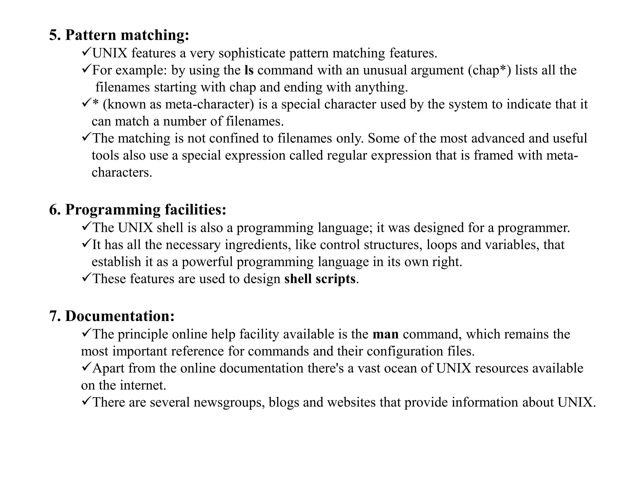 5. Pattern matching:
UNIX features a very sophisticate pattern matching features.
For example: by using the ls command with an unusual argument (chap*) lists all the
filenames starting with chap and ending with anything.
* (known as meta-character) is a special character used by the system to indicate that it
can match a number of filenames.
The matching is not confined to filenames only. Some of the most advanced and useful
tools also use a special expression called regular expression that is framed with meta-
characters.
6. Programming facilities:
The UNIX shell is also a programming language; it was designed for a programmer.
It has all the necessary ingredients, like control structures, loops and variables, that
establish it as a powerful programming language in its own right.
These features are used to design shell scripts.
7. Documentation:
The principle online help facility available is the man command, which remains the
most important reference for commands and their configuration files.
Apart from the online documentation there's a vast ocean of UNIX resources available
on the internet.
There are several newsgroups, blogs and websites that provide information about UNIX.
 