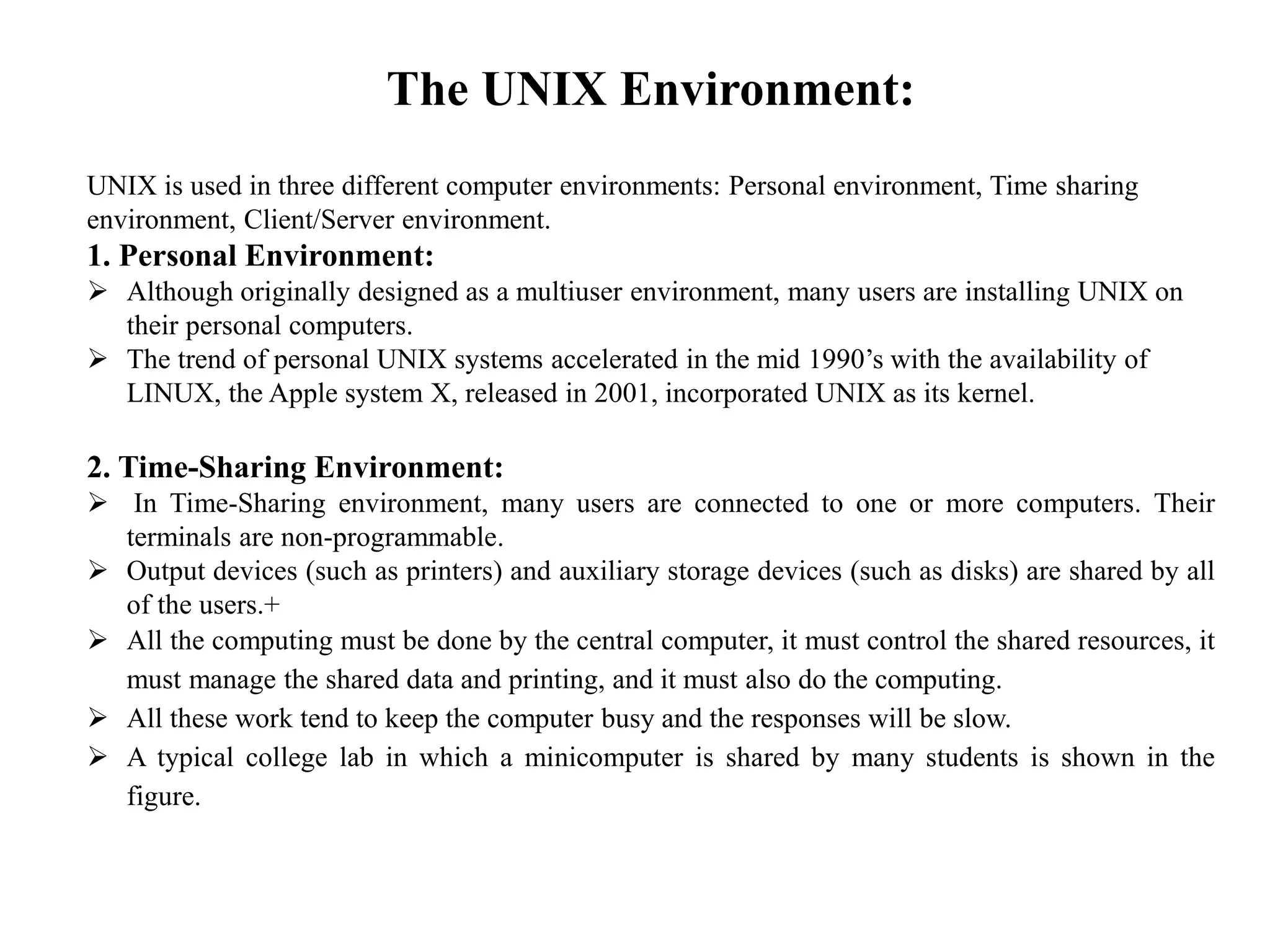 The UNIX Environment:
UNIX is used in three different computer environments: Personal environment, Time sharing
environment, Client/Server environment.
1. Personal Environment:
 Although originally designed as a multiuser environment, many users are installing UNIX on
their personal computers.
 The trend of personal UNIX systems accelerated in the mid 1990’s with the availability of
LINUX, the Apple system X, released in 2001, incorporated UNIX as its kernel.
2. Time-Sharing Environment:
 In Time-Sharing environment, many users are connected to one or more computers. Their
terminals are non-programmable.
 Output devices (such as printers) and auxiliary storage devices (such as disks) are shared by all
of the users.+
 All the computing must be done by the central computer, it must control the shared resources, it
must manage the shared data and printing, and it must also do the computing.
 All these work tend to keep the computer busy and the responses will be slow.
 A typical college lab in which a minicomputer is shared by many students is shown in the
figure.
 