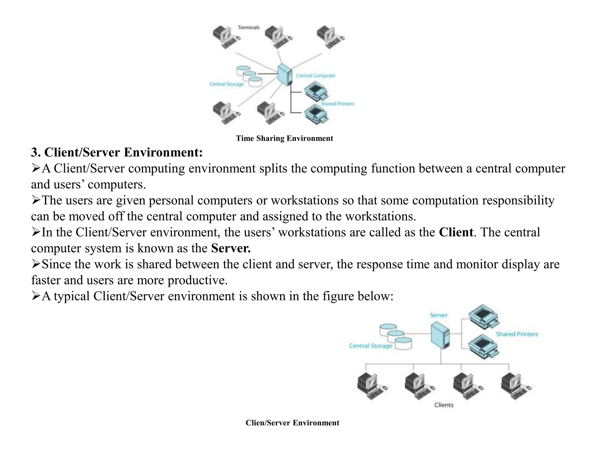 Time Sharing Environment
3. Client/Server Environment:
A Client/Server computing environment splits the computing function between a central computer
and users’ computers.
The users are given personal computers or workstations so that some computation responsibility
can be moved off the central computer and assigned to the workstations.
In the Client/Server environment, the users’ workstations are called as the Client. The central
computer system is known as the Server.
Since the work is shared between the client and server, the response time and monitor display are
faster and users are more productive.
A typical Client/Server environment is shown in the figure below:
Clien/Server Environment
 
