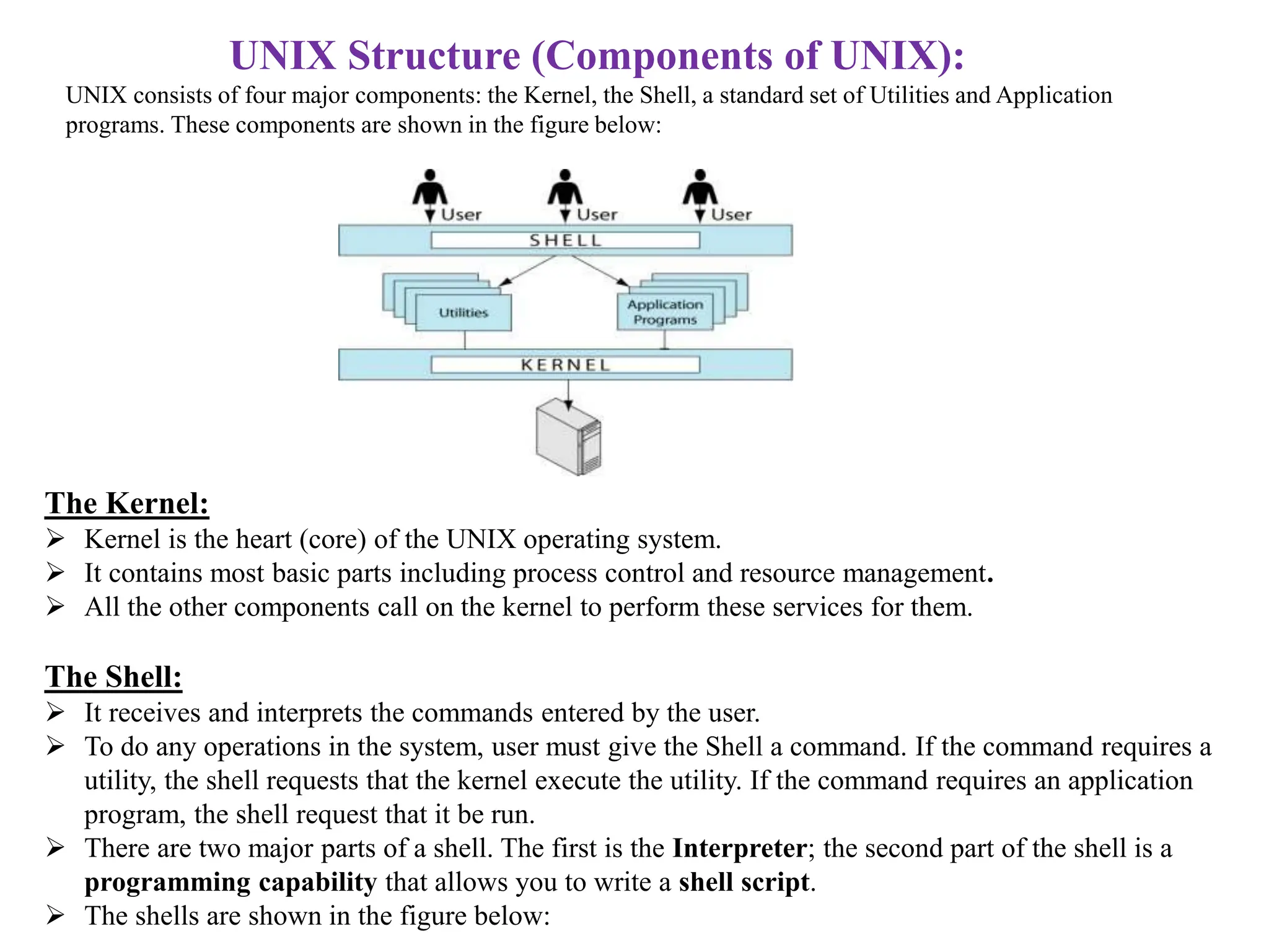 UNIX Structure (Components of UNIX):
UNIX consists of four major components: the Kernel, the Shell, a standard set of Utilities and Application
programs. These components are shown in the figure below:
The Kernel:
 Kernel is the heart (core) of the UNIX operating system.
 It contains most basic parts including process control and resource management.
 All the other components call on the kernel to perform these services for them.
The Shell:
 It receives and interprets the commands entered by the user.
 To do any operations in the system, user must give the Shell a command. If the command requires a
utility, the shell requests that the kernel execute the utility. If the command requires an application
program, the shell request that it be run.
 There are two major parts of a shell. The first is the Interpreter; the second part of the shell is a
programming capability that allows you to write a shell script.
 The shells are shown in the figure below:
 