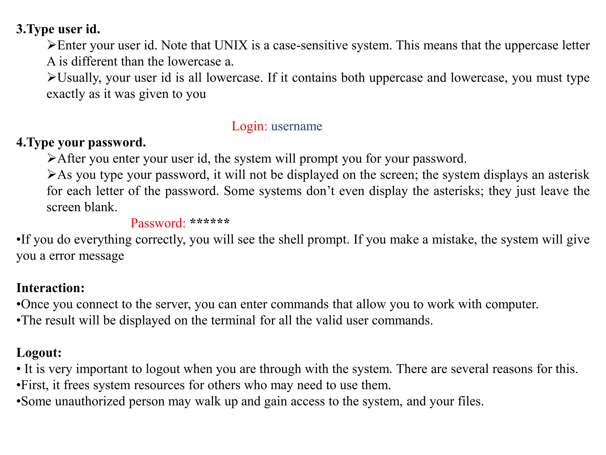 3.Type user id.
Enter your user id. Note that UNIX is a case-sensitive system. This means that the uppercase letter
A is different than the lowercase a.
Usually, your user id is all lowercase. If it contains both uppercase and lowercase, you must type
exactly as it was given to you
Login: username
4.Type your password.
After you enter your user id, the system will prompt you for your password.
As you type your password, it will not be displayed on the screen; the system displays an asterisk
for each letter of the password. Some systems don’t even display the asterisks; they just leave the
screen blank.
Password: ******
•If you do everything correctly, you will see the shell prompt. If you make a mistake, the system will give
you a error message
Interaction:
•Once you connect to the server, you can enter commands that allow you to work with computer.
•The result will be displayed on the terminal for all the valid user commands.
Logout:
• It is very important to logout when you are through with the system. There are several reasons for this.
•First, it frees system resources for others who may need to use them.
•Some unauthorized person may walk up and gain access to the system, and your files.
 