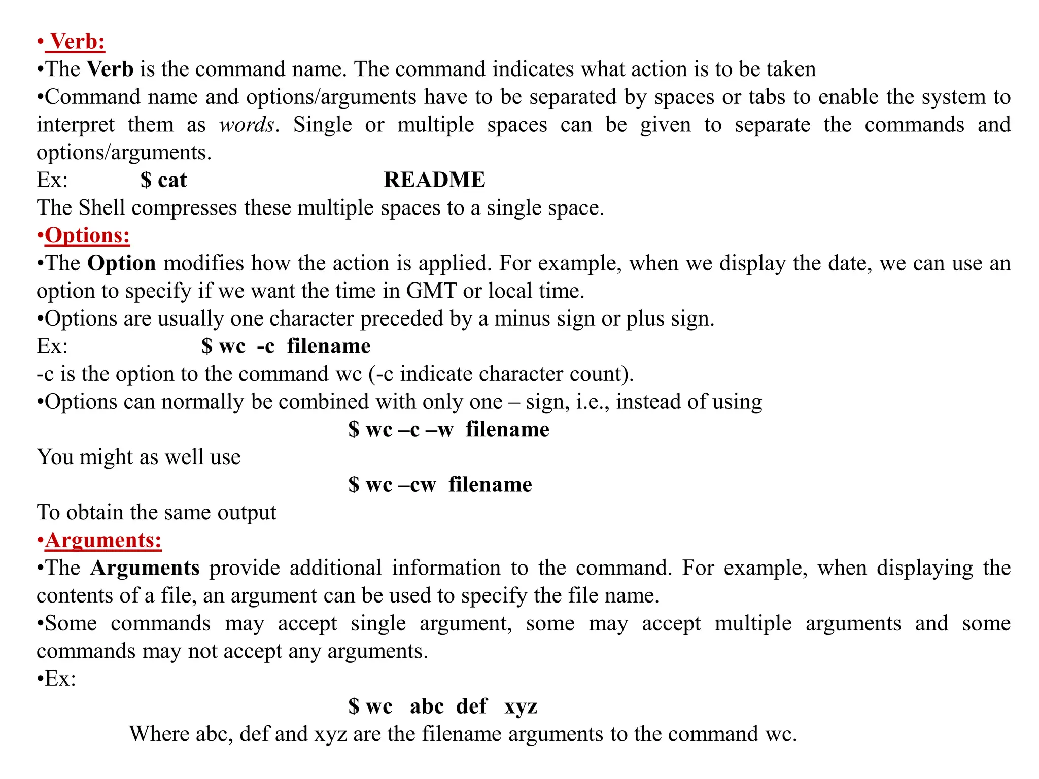 • Verb:
•The Verb is the command name. The command indicates what action is to be taken
•Command name and options/arguments have to be separated by spaces or tabs to enable the system to
interpret them as words. Single or multiple spaces can be given to separate the commands and
options/arguments.
Ex: $ cat README
The Shell compresses these multiple spaces to a single space.
•Options:
•The Option modifies how the action is applied. For example, when we display the date, we can use an
option to specify if we want the time in GMT or local time.
•Options are usually one character preceded by a minus sign or plus sign.
Ex: $ wc -c filename
-c is the option to the command wc (-c indicate character count).
•Options can normally be combined with only one – sign, i.e., instead of using
$ wc –c –w filename
You might as well use
$ wc –cw filename
To obtain the same output
•Arguments:
•The Arguments provide additional information to the command. For example, when displaying the
contents of a file, an argument can be used to specify the file name.
•Some commands may accept single argument, some may accept multiple arguments and some
commands may not accept any arguments.
•Ex:
$ wc abc def xyz
Where abc, def and xyz are the filename arguments to the command wc.
 