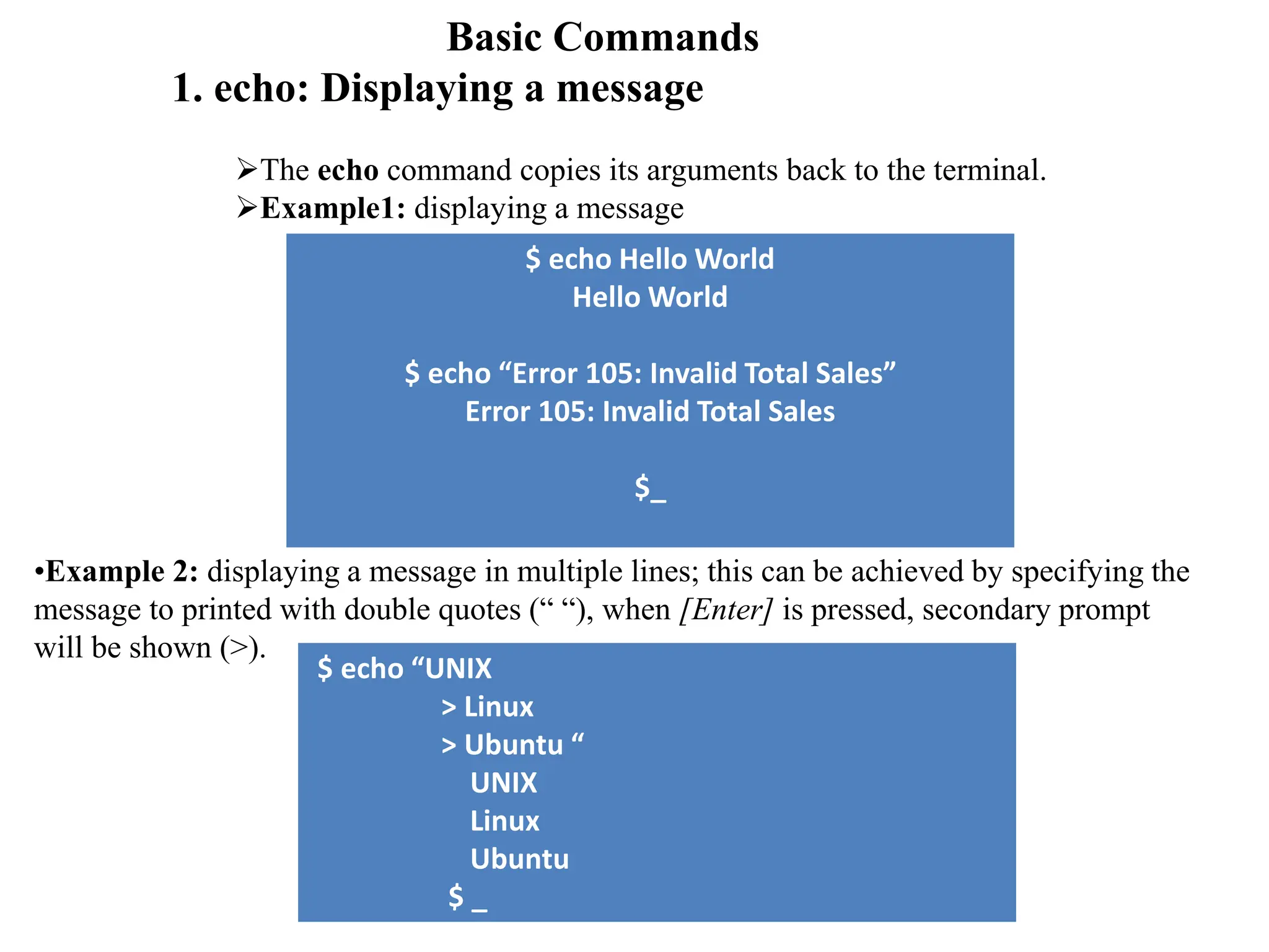 Basic Commands
1. echo: Displaying a message
The echo command copies its arguments back to the terminal.
Example1: displaying a message
$ echo Hello World
Hello World
$ echo “Error 105: Invalid Total Sales”
Error 105: Invalid Total Sales
$_
•Example 2: displaying a message in multiple lines; this can be achieved by specifying the
message to printed with double quotes (“ “), when [Enter] is pressed, secondary prompt
will be shown (>).
$ echo “UNIX
> Linux
> Ubuntu “
UNIX
Linux
Ubuntu
$ _
 