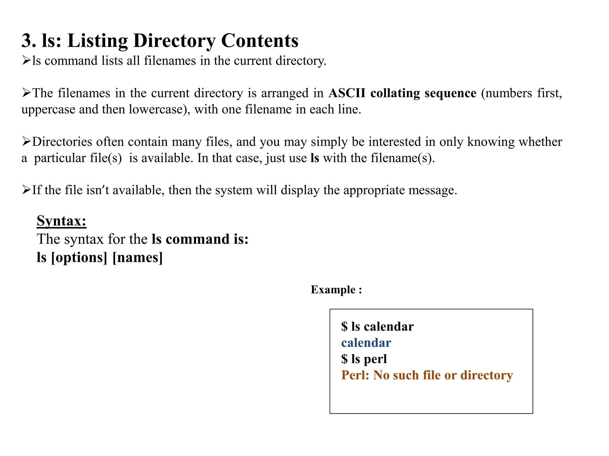 3. ls: Listing Directory Contents
ls command lists all filenames in the current directory.
The filenames in the current directory is arranged in ASCII collating sequence (numbers first,
uppercase and then lowercase), with one filename in each line.
Directories often contain many files, and you may simply be interested in only knowing whether
a particular file(s) is available. In that case, just use ls with the filename(s).
If the file isn’t available, then the system will display the appropriate message.
Syntax:
The syntax for the ls command is:
ls [options] [names]
Example :
$ ls calendar
calendar
$ ls perl
Perl: No such file or directory
 